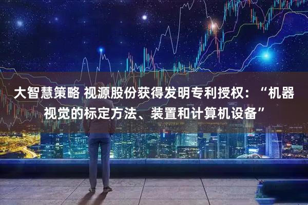 大智慧策略 视源股份获得发明专利授权：“机器视觉的标定方法、装置和计算机设备”