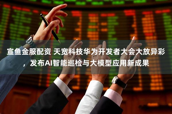 宣鱼金服配资 天宽科技华为开发者大会大放异彩，发布AI智能巡检与大模型应用新成果