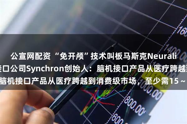 公宣网配资 “免开颅”技术叫板马斯克Neuralink！每经对话美国脑机接口公司Synchron创始人：脑机接口产品从医疗跨越到消费级市场，至少需15～20年