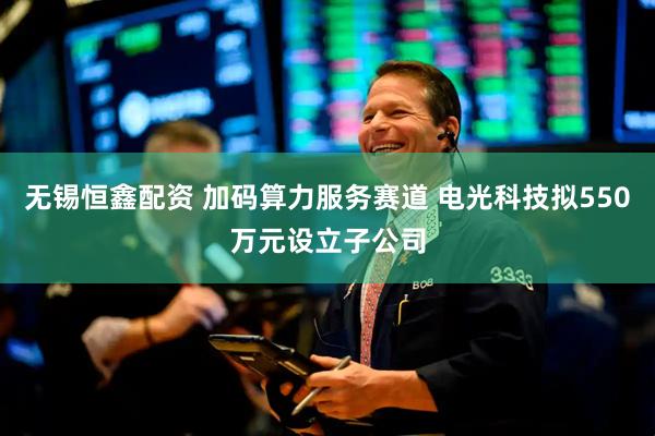 无锡恒鑫配资 加码算力服务赛道 电光科技拟550万元设立子公司