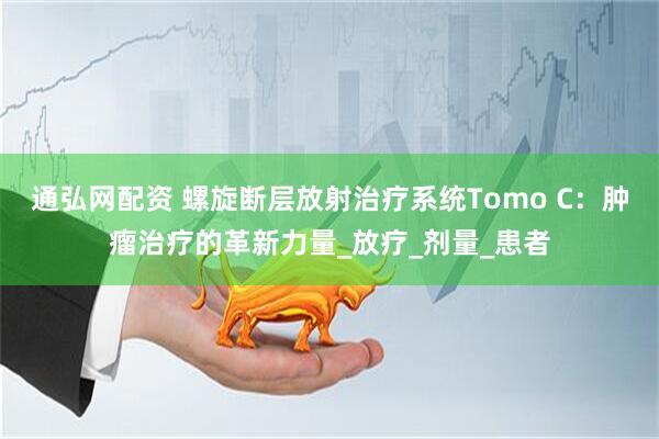 通弘网配资 螺旋断层放射治疗系统Tomo C：肿瘤治疗的革新力量_放疗_剂量_患者
