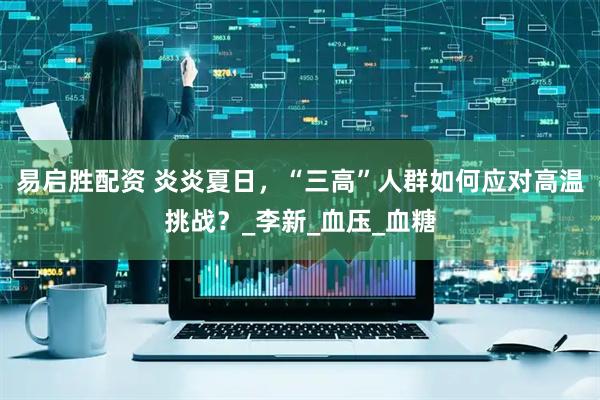 易启胜配资 炎炎夏日，“三高”人群如何应对高温挑战？_李新_血压_血糖