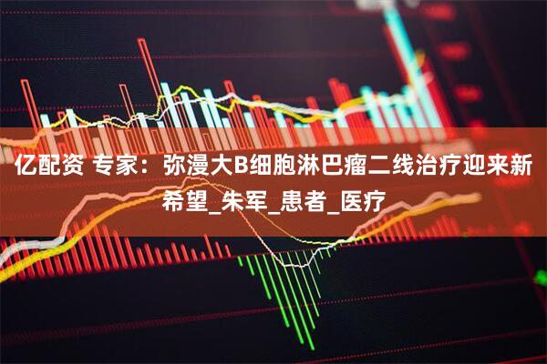 亿配资 专家：弥漫大B细胞淋巴瘤二线治疗迎来新希望_朱军_患者_医疗