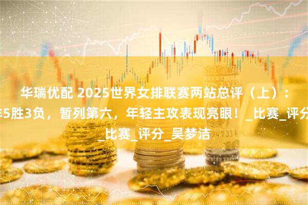 华瑞优配 2025世界女排联赛两站总评（上）：中国女排5胜3负，暂列第六，年轻主攻表现亮眼！_比赛_评分_吴梦洁