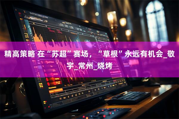 精高策略 在“苏超”赛场，“草根”永远有机会_敬宇_常州_烧烤