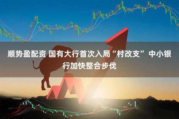 顺势盈配资 国有大行首次入局“村改支” 中小银行加快整合步伐