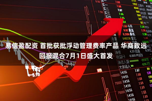 易信盈配资 首批获批浮动管理费率产品 华商致远回报混合7月1日盛大首发