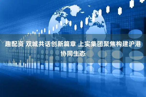 趣配资 双城共话创新篇章 上实集团聚焦构建沪港协同生态