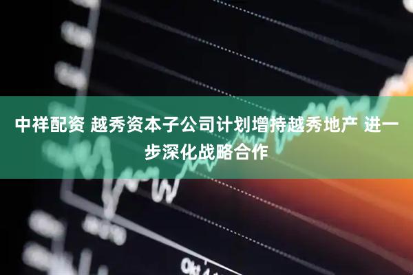 中祥配资 越秀资本子公司计划增持越秀地产 进一步深化战略合作