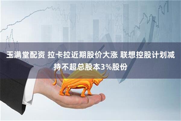玉满堂配资 拉卡拉近期股价大涨 联想控股计划减持不超总股本3%股份