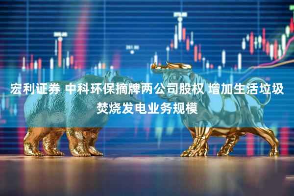 宏利证券 中科环保摘牌两公司股权 增加生活垃圾焚烧发电业务规模