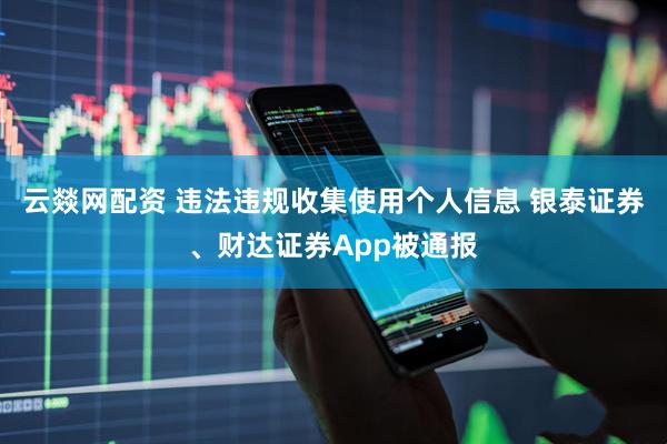 云燚网配资 违法违规收集使用个人信息 银泰证券、财达证券App被通报