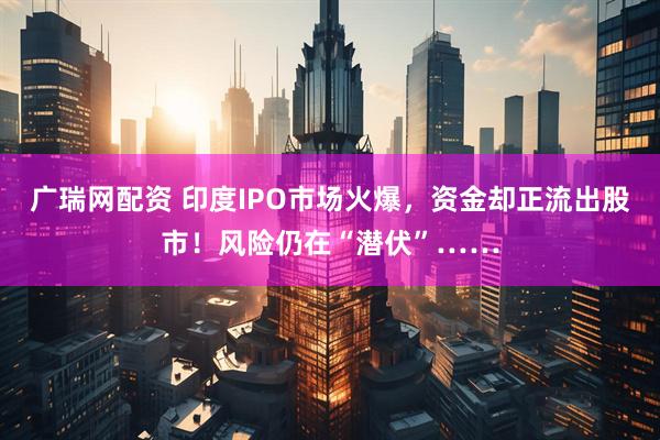 广瑞网配资 印度IPO市场火爆，资金却正流出股市！风险仍在“潜伏”……