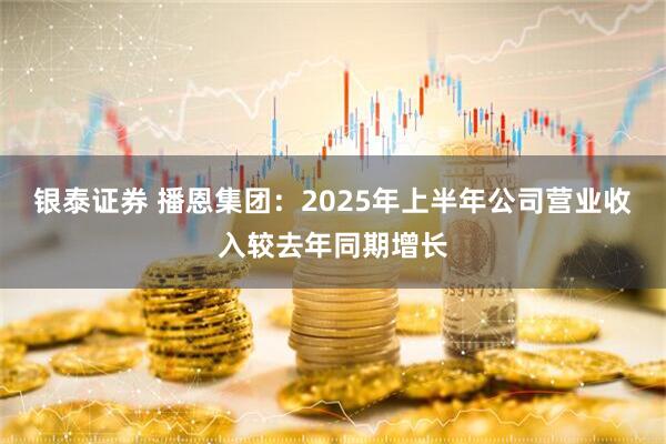 银泰证券 播恩集团：2025年上半年公司营业收入较去年同期增长