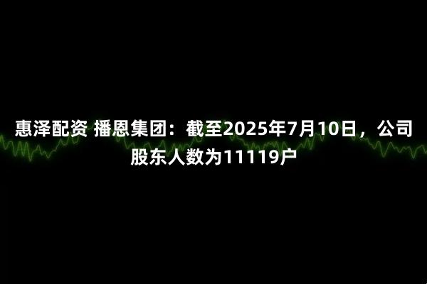 惠泽配资 播恩集团：截至2025年7月10日，公司股东人数为11119户