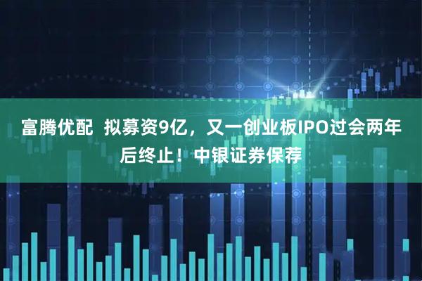 富腾优配  拟募资9亿，又一创业板IPO过会两年后终止！中银证券保荐