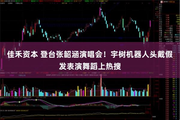 佳禾资本 登台张韶涵演唱会！宇树机器人头戴假发表演舞蹈上热搜