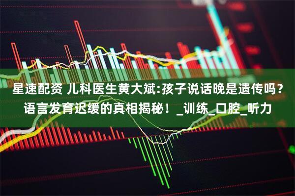 星速配资 儿科医生黄大斌:孩子说话晚是遗传吗？语言发育迟缓的真相揭秘！_训练_口腔_听力