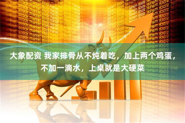 大象配资 我家排骨从不炖着吃，加上两个鸡蛋，不加一滴水，上桌就是大硬菜