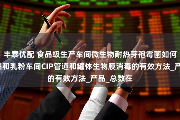 丰泰优配 食品级生产车间微生物耐热芽孢霉菌如何防控?乳品和乳粉车间CIP管道和罐体生物膜消毒的有效方法_产品_总数在