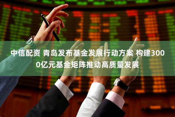 中信配资 青岛发布基金发展行动方案 构建3000亿元基金矩阵推动高质量发展