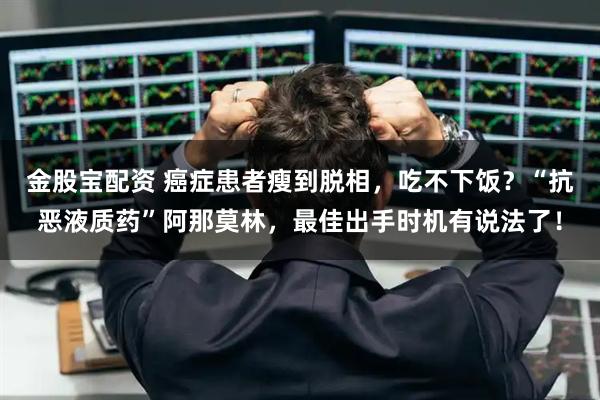 金股宝配资 癌症患者瘦到脱相，吃不下饭？“抗恶液质药”阿那莫林，最佳出手时机有说法了！