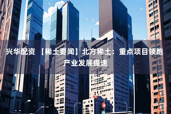 兴华配资 【稀土要闻】北方稀土：重点项目领跑 产业发展提速