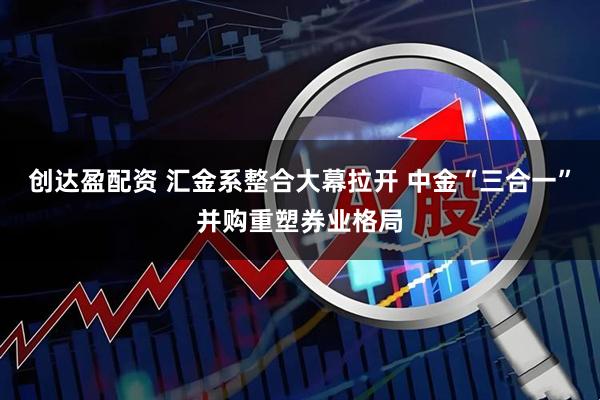 创达盈配资 汇金系整合大幕拉开 中金“三合一”并购重塑券业格局