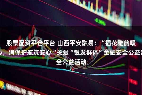 股票配资平仓平台 山西平安融易:“插花雅韵暖人心,消保护航筑安心“关爱“银发群体”金融安全公益活动