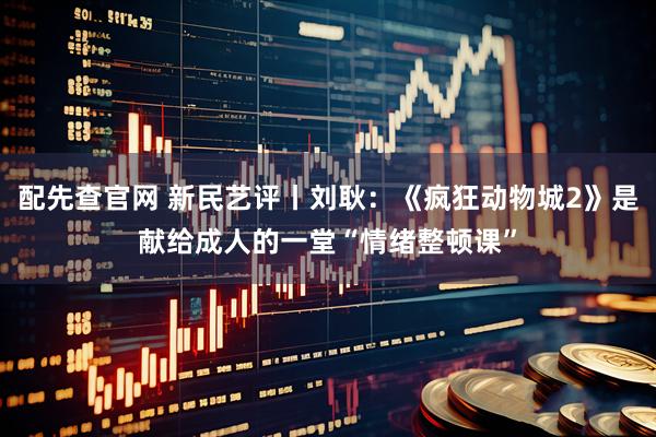 配先查官网 新民艺评丨刘耿:《疯狂动物城2》是献给成人的一堂“情绪整顿课”