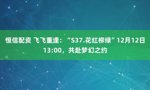 恒信配资 飞飞重逢：“S37.花红柳绿”12月12日13:00，共赴梦幻之约