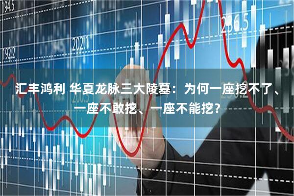 汇丰鸿利 华夏龙脉三大陵墓:为何一座挖不了、一座不敢挖、一座不能挖?