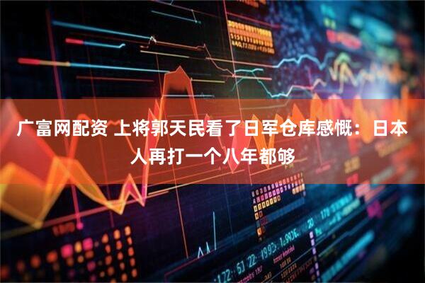 广富网配资 上将郭天民看了日军仓库感慨：日本人再打一个八年都够