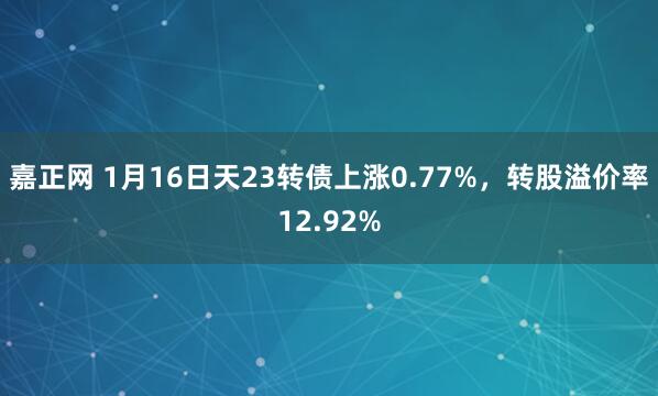 嘉正网 1月16日天23转债上涨0.77%，转股溢价率12.92%