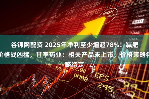 谷锦网配资 2025年净利至少增超78%！减肥药价格战凶猛，甘李药业：相关产品未上市，价格策略待定