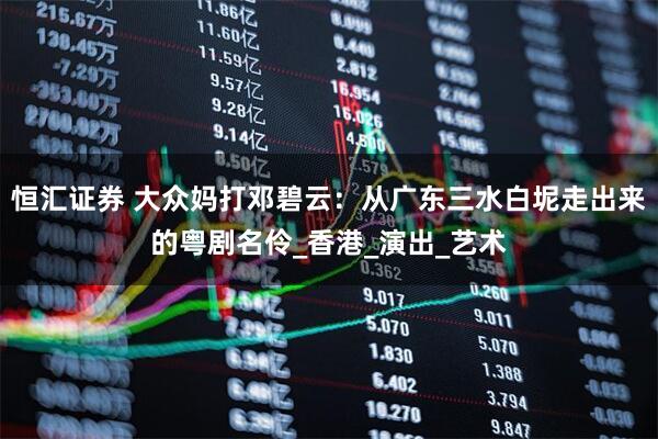 恒汇证券 大众妈打邓碧云：从广东三水白坭走出来的粤剧名伶_香港_演出_艺术