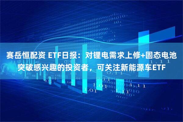 赛岳恒配资 ETF日报：对锂电需求上修+固态电池突破感兴趣的投资者，可关注新能源车ETF