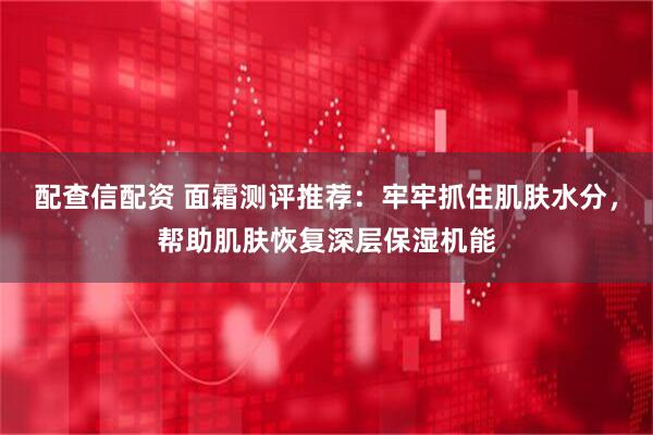 配查信配资 面霜测评推荐：牢牢抓住肌肤水分，帮助肌肤恢复深层保湿机能