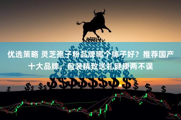 优选策略 灵芝孢子粉品牌哪个牌子好？推荐国产十大品牌，包装精致送礼健康两不误