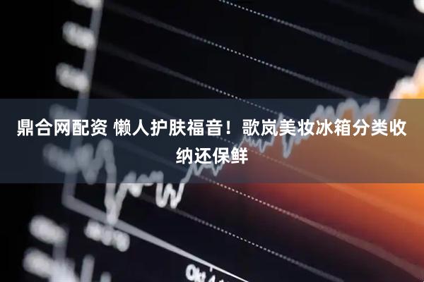 鼎合网配资 懒人护肤福音！歌岚美妆冰箱分类收纳还保鲜