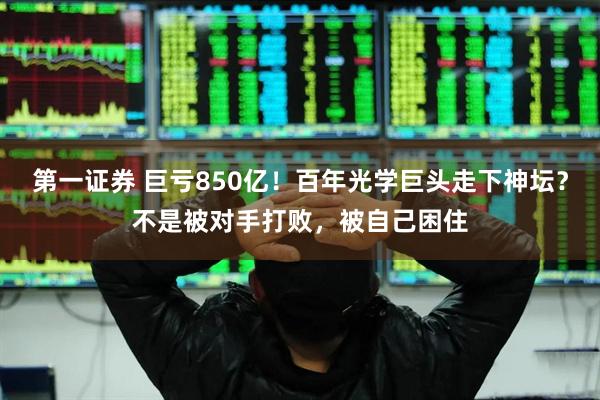 第一证券 巨亏850亿！百年光学巨头走下神坛？不是被对手打败，被自己困住