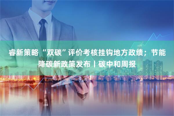 睿新策略 “双碳”评价考核挂钩地方政绩；节能降碳新政策发布丨碳中和周报