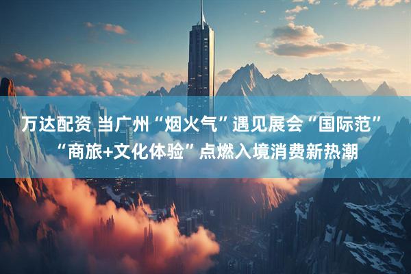 万达配资 当广州“烟火气”遇见展会“国际范” “商旅+文化体验”点燃入境消费新热潮