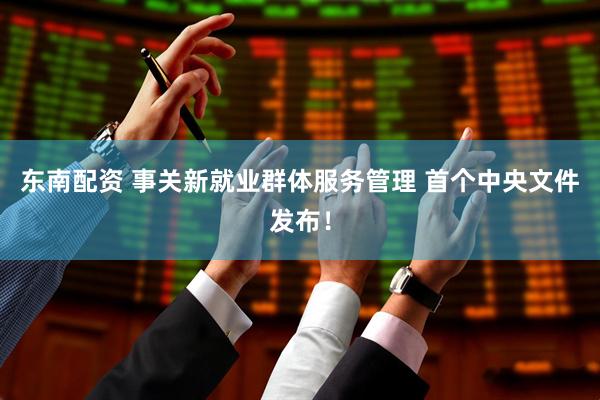 东南配资 事关新就业群体服务管理 首个中央文件发布！